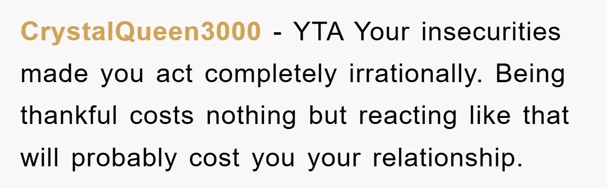 CrystalQueen3000 − YTA Your insecurities made you act completely irrationally. Being thankful costs nothing but reacting like that will probably cost you your relationship.