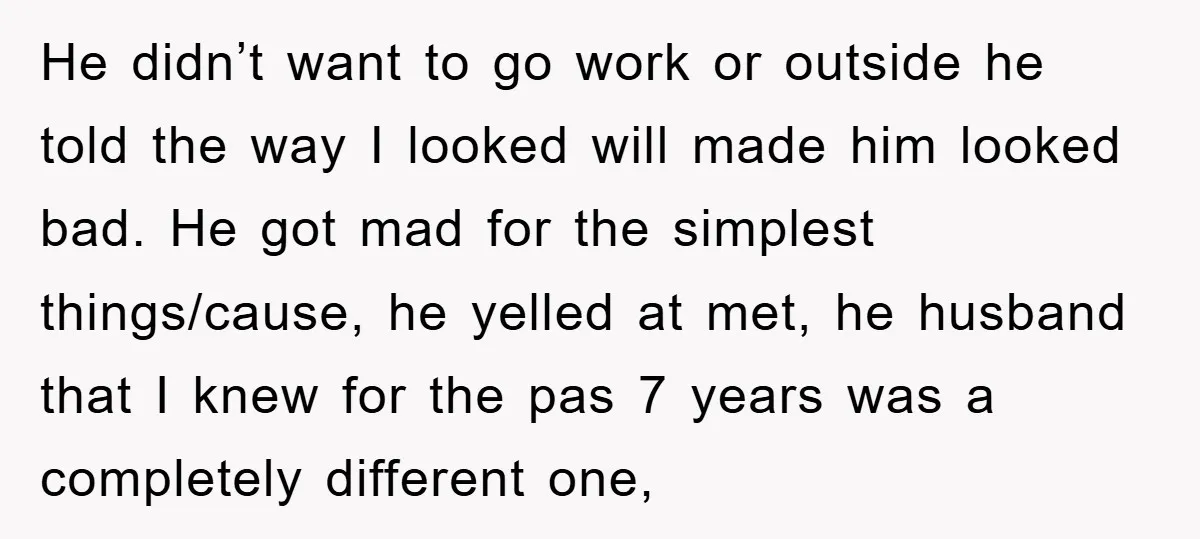 He didn’t want to go work or outside he told the way I looked will made him looked bad. He got mad for the simplest things/cause, he yelled at met,...