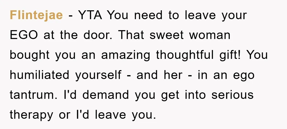 Flintejae − YTA You need to leave your EGO at the door. That sweet woman bought you an amazing thoughtful gift! You humiliated yourself - and her - in an...