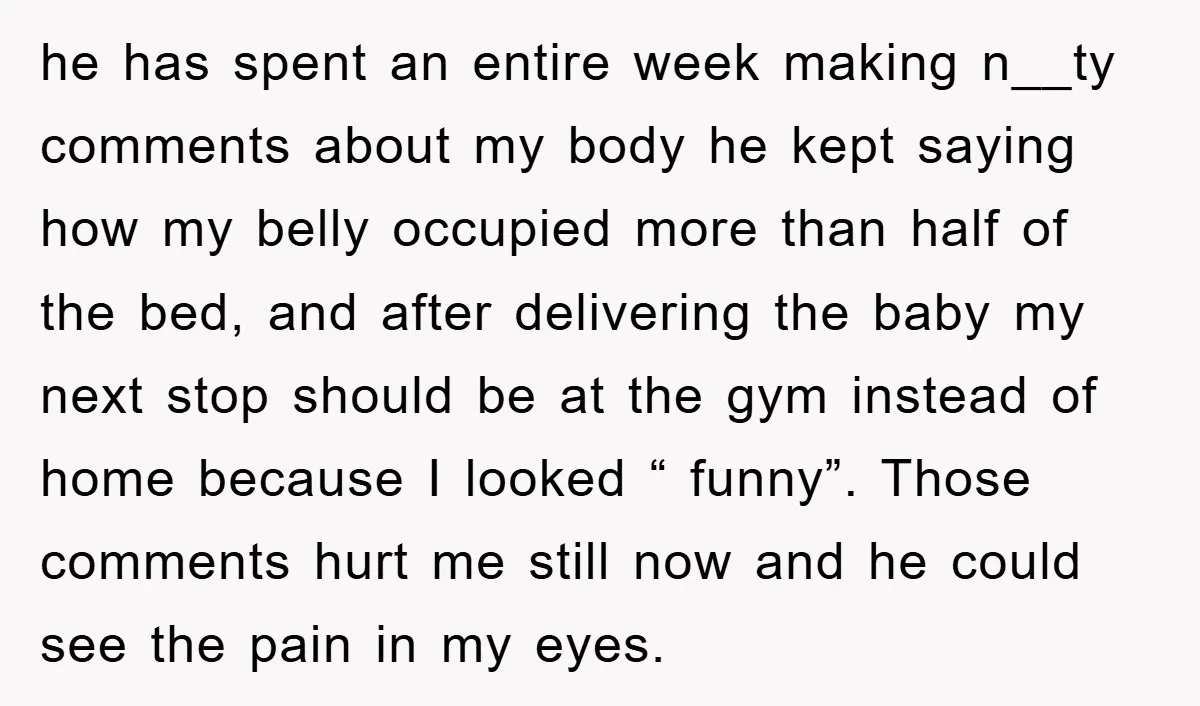 he has spent an entire week making n__ty comments about my body he kept saying how my belly occupied more than half of the bed, and after delivering the baby...