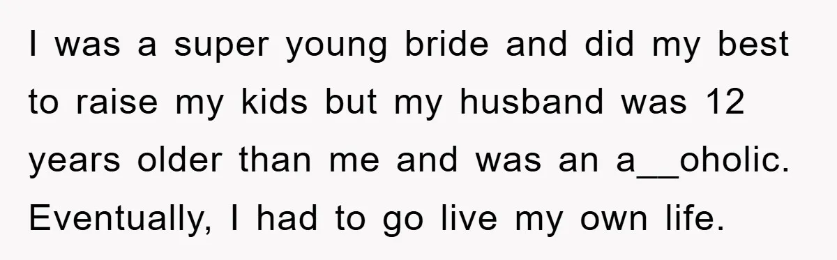 I was a super young bride and did my best to raise my kids but my husband was 12 years older than me and was an a__oholic. Eventually, I had...