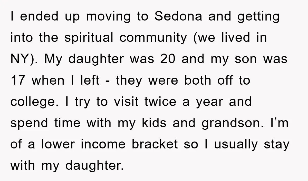 I ended up moving to Sedona and getting into the spiritual community (we lived in NY). My daughter was 20 and my son was 17 when I left - they...