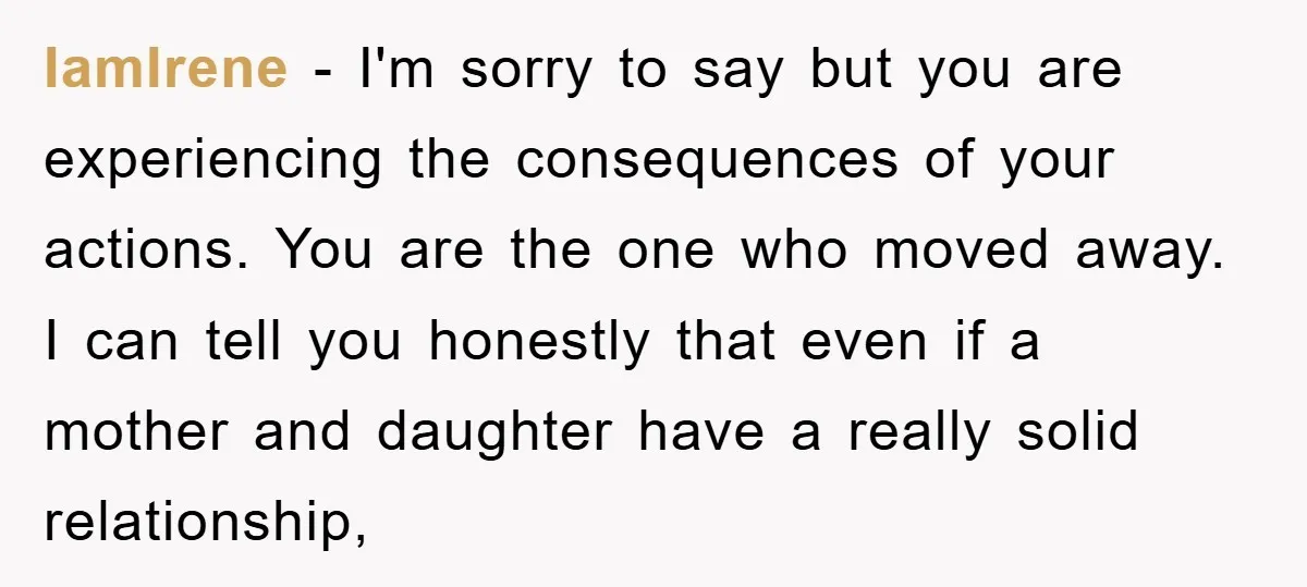 IamIrene − I'm sorry to say but you are experiencing the consequences of your actions. You are the one who moved away. I can tell you honestly that even if...