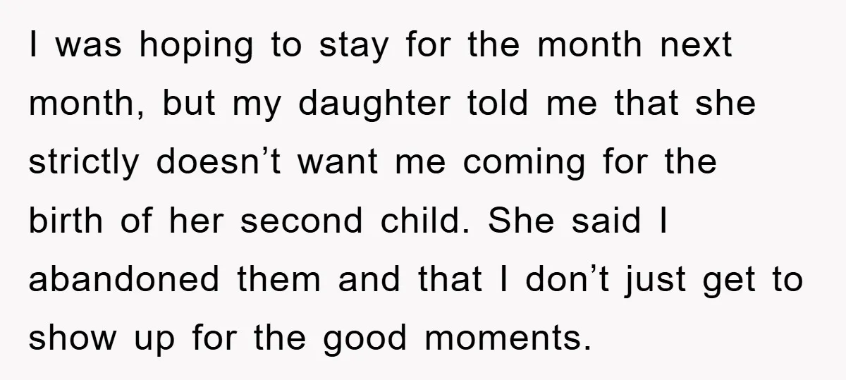I was hoping to stay for the month next month, but my daughter told me that she strictly doesn’t want me coming for the birth of her second child. She...
