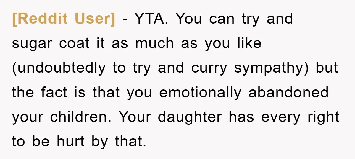 [Reddit User] − YTA. You can try and sugar coat it as much as you like (undoubtedly to try and curry sympathy) but the fact is that you emotionally abandoned...