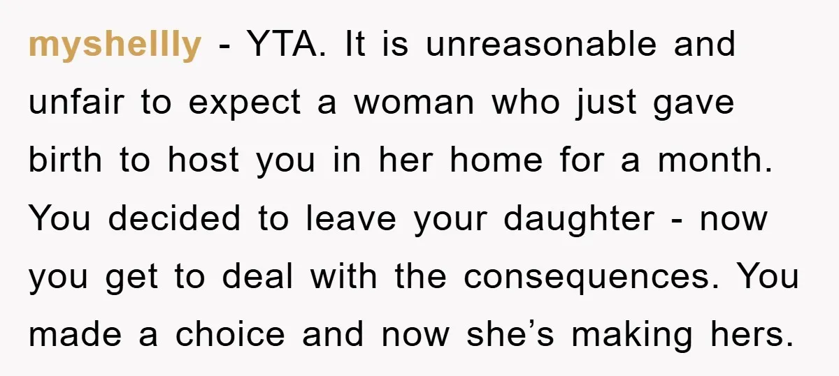 myshellly − YTA. It is unreasonable and unfair to expect a woman who just gave birth to host you in her home for a month. You decided to leave your...