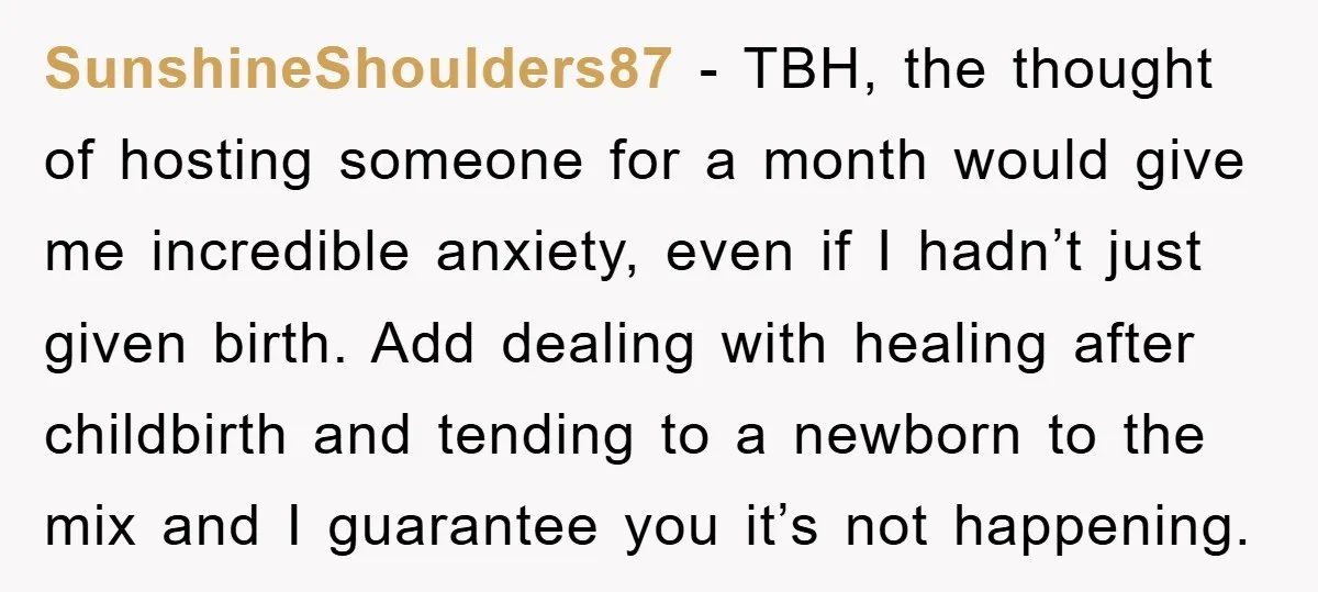 SunshineShoulders87 − TBH, the thought of hosting someone for a month would give me incredible anxiety, even if I hadn’t just given birth. Add dealing with healing after childbirth and...