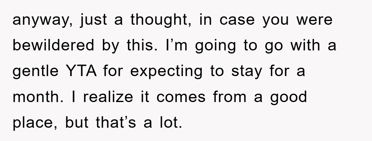 anyway, just a thought, in case you were bewildered by this. I’m going to go with a gentle YTA for expecting to stay for a month. I realize it comes...