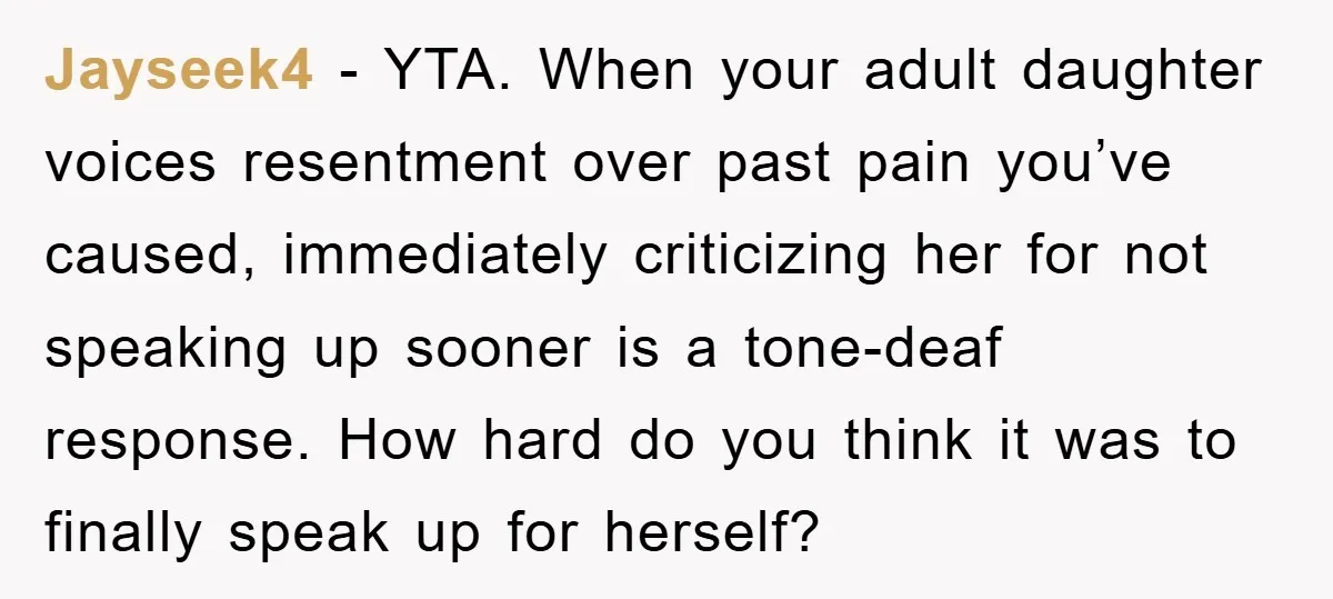Jayseek4 − YTA. When your adult daughter voices resentment over past pain you’ve caused, immediately criticizing her for not speaking up sooner is a tone-deaf response. How hard do you...