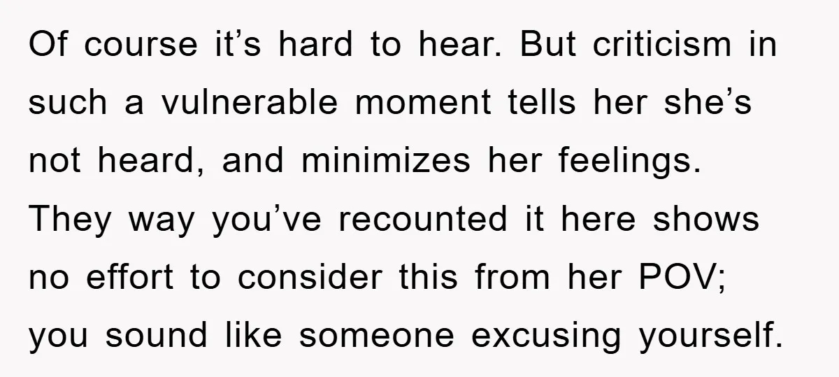 Of course it’s hard to hear. But criticism in such a vulnerable moment tells her she’s not heard, and minimizes her feelings. They way you’ve recounted it here shows no...
