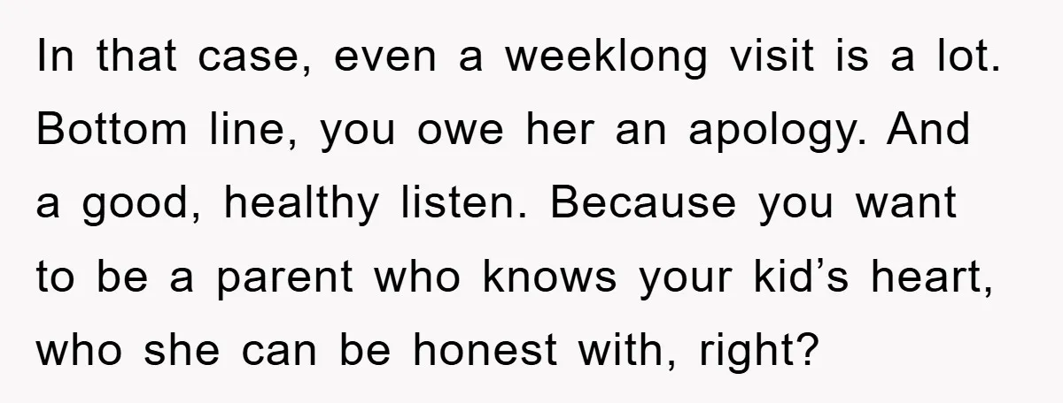 In that case, even a weeklong visit is a lot. Bottom line, you owe her an apology. And a good, healthy listen. Because you want to be a parent who...
