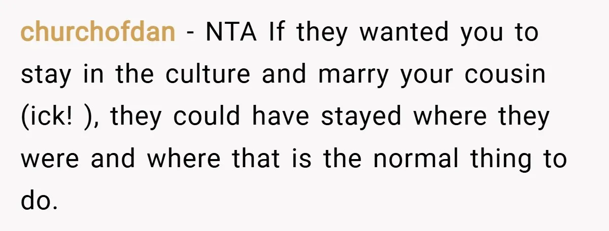 churchofdan − NTA If they wanted you to stay in the culture and marry your cousin (ick! ), they could have stayed where they were and where that is the...
