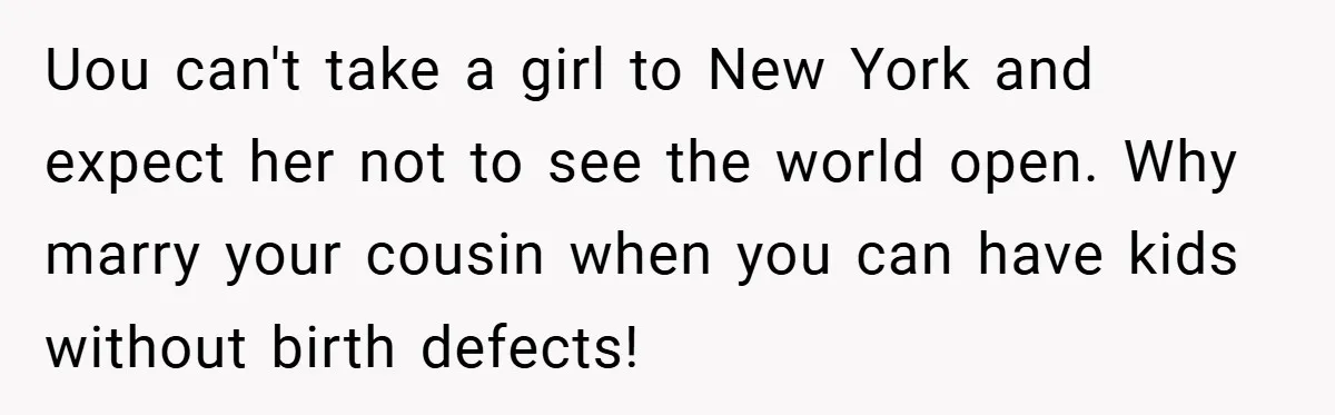 Uou can't take a girl to New York and expect her not to see the world open. Why marry your cousin when you can have kids without birth defects!