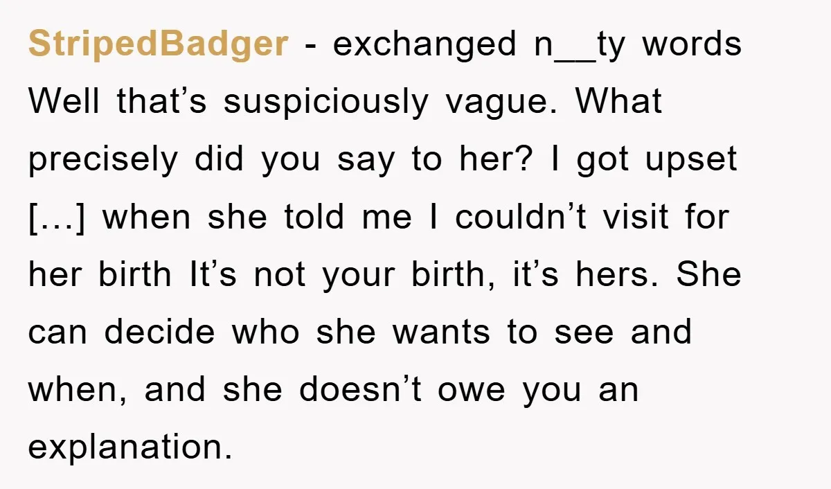 StripedBadger − exchanged n__ty words Well that’s suspiciously vague. What precisely did you say to her? I got upset […] when she told me I couldn’t visit for her birth...