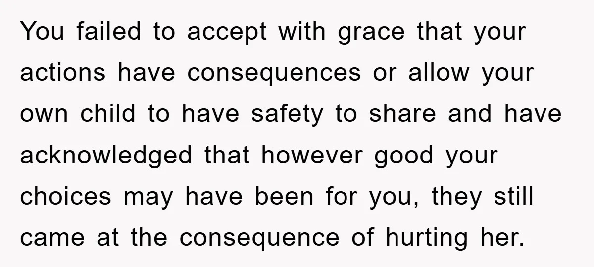 You failed to accept with grace that your actions have consequences or allow your own child to have safety to share and have acknowledged that however good your choices may...