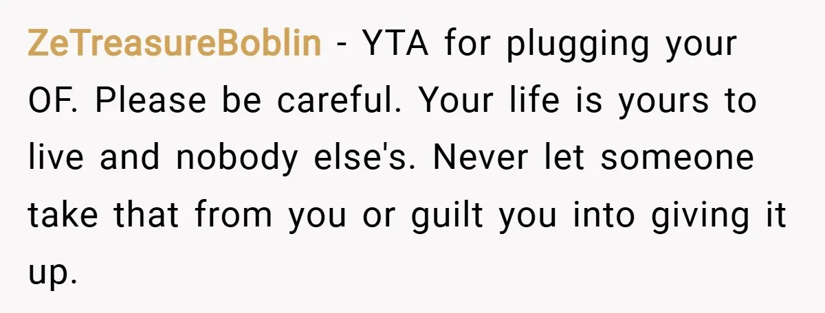 ZeTreasureBoblin − YTA for plugging your OF. Please be careful. Your life is yours to live and nobody else's. Never let someone take that from you or guilt you into...