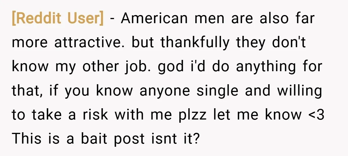[Reddit User] − American men are also far more attractive. but thankfully they don't know my other job. god i'd do anything for that, if you know anyone single and...