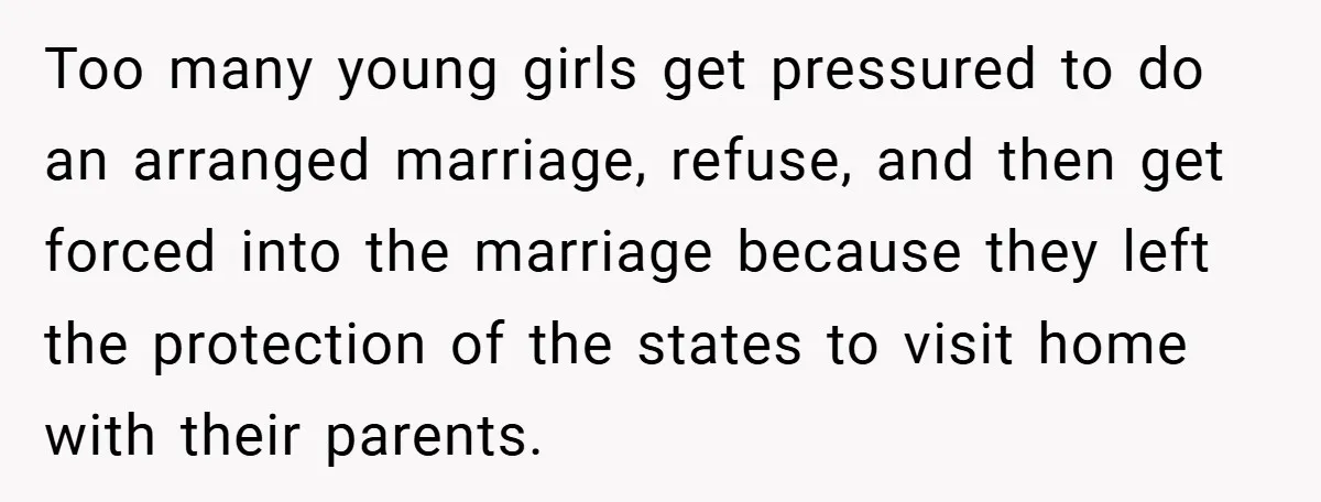 Too many young girls get pressured to do an arranged marriage, refuse, and then get forced into the marriage because they left the protection of the states to visit home...
