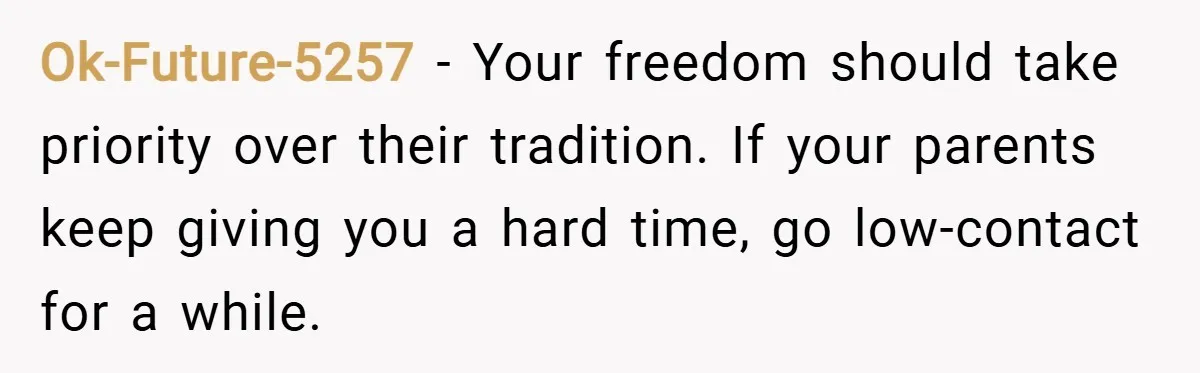 Ok-Future-5257 − Your freedom should take priority over their tradition. If your parents keep giving you a hard time, go low-contact for a while.