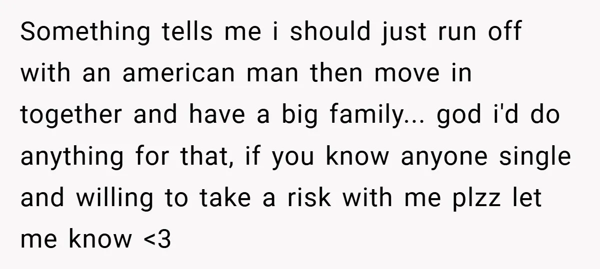 Something tells me i should just run off with an american man then move in together and have a big family... god i'd do anything for that, if you know...