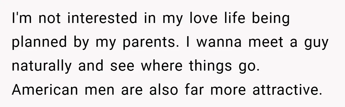 I'm not interested in my love life being planned by my parents. I wanna meet a guy naturally and see where things go. American men are also far more attractive.