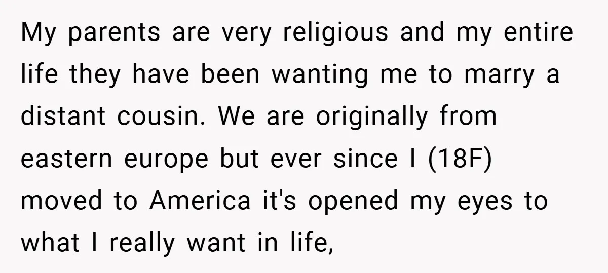 My parents are very religious and my entire life they have been wanting me to marry a distant cousin. We are originally from eastern europe but ever since I (18F)...