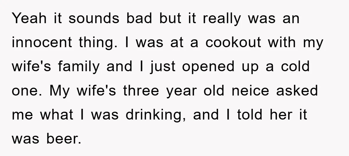 Yeah it sounds bad but it really was an innocent thing. I was at a cookout with my wife's family and I just opened up a cold one. My wife's...