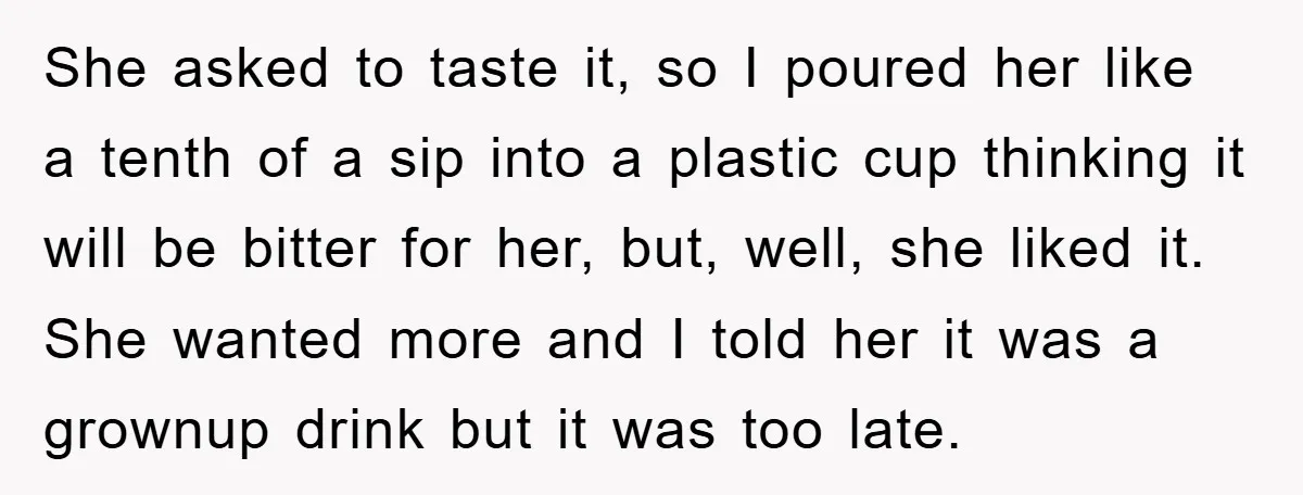 She asked to taste it, so I poured her like a tenth of a sip into a plastic cup thinking it will be bitter for her, but, well, she liked...