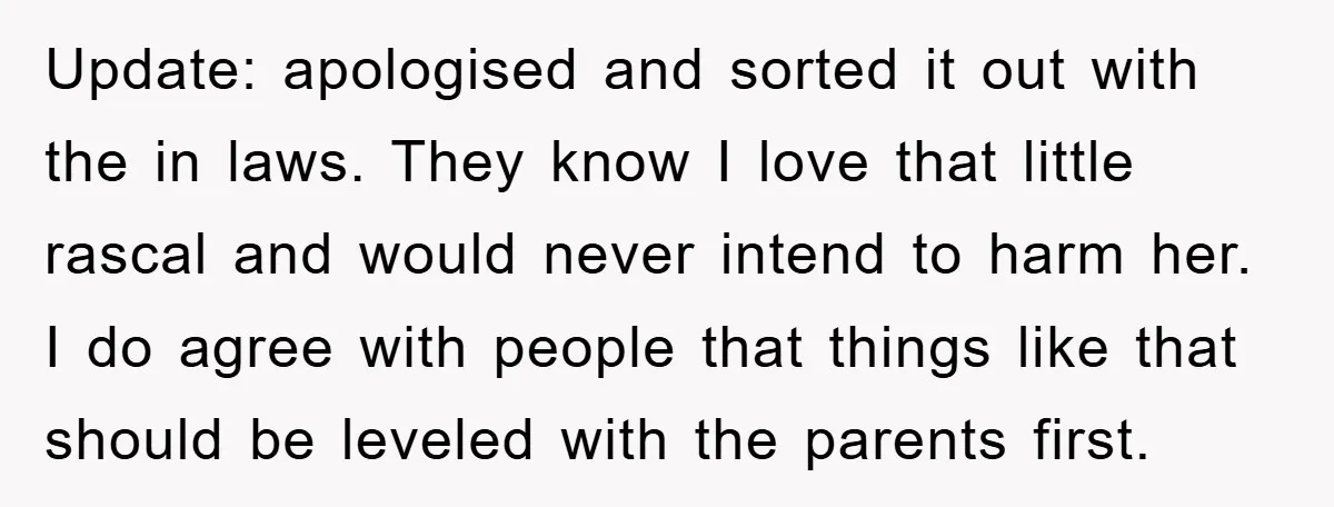 Update: apologised and sorted it out with the in laws. They know I love that little rascal and would never intend to harm her. I do agree with people that...