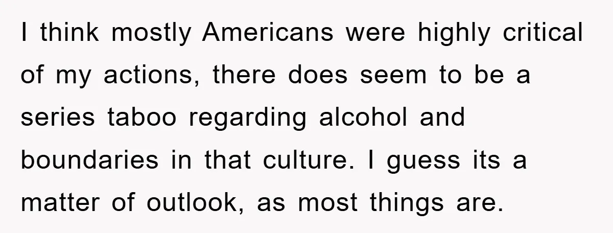 I think mostly Americans were highly critical of my actions, there does seem to be a series taboo regarding alcohol and boundaries in that culture. I guess its a matter...