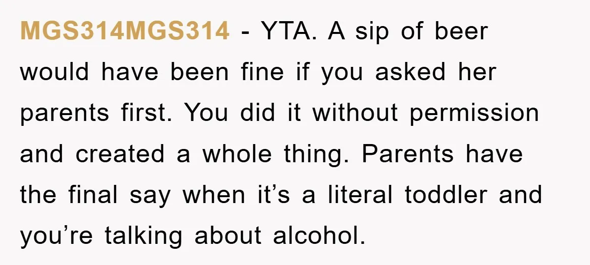 MGS314MGS314 − YTA. A sip of beer would have been fine if you asked her parents first. You did it without permission and created a whole thing. Parents have the...