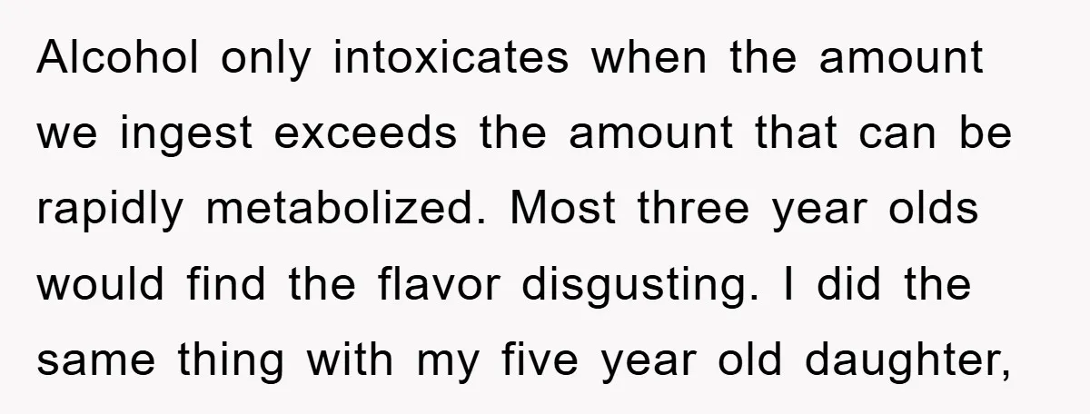 Alcohol only intoxicates when the amount we ingest exceeds the amount that can be rapidly metabolized. Most three year olds would find the flavor disgusting. I did the same thing...