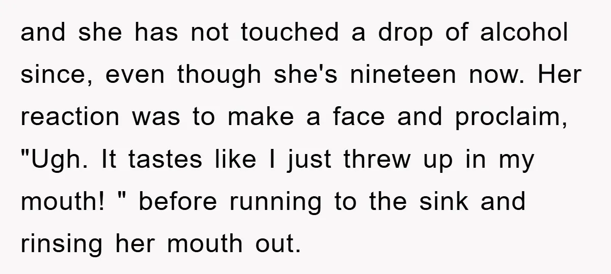 and she has not touched a drop of alcohol since, even though she's nineteen now. Her reaction was to make a face and proclaim, "Ugh. It tastes like I just...