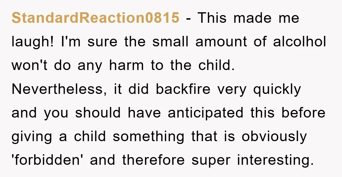 StandardReaction0815 − This made me laugh! I'm sure the small amount of alcolhol won't do any harm to the child. Nevertheless, it did backfire very quickly and you should have...