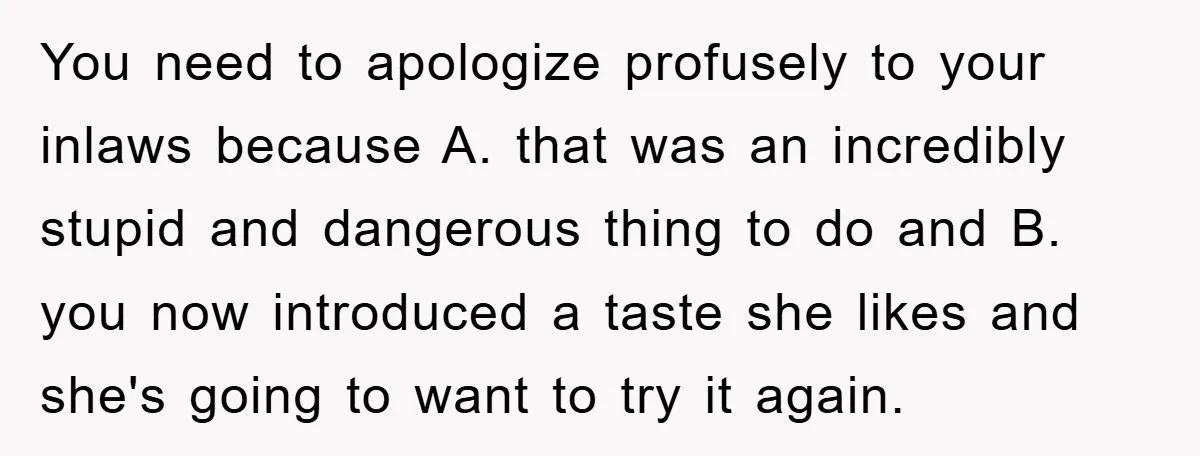 You need to apologize profusely to your inlaws because A. that was an incredibly stupid and dangerous thing to do and B. you now introduced a taste she likes and...