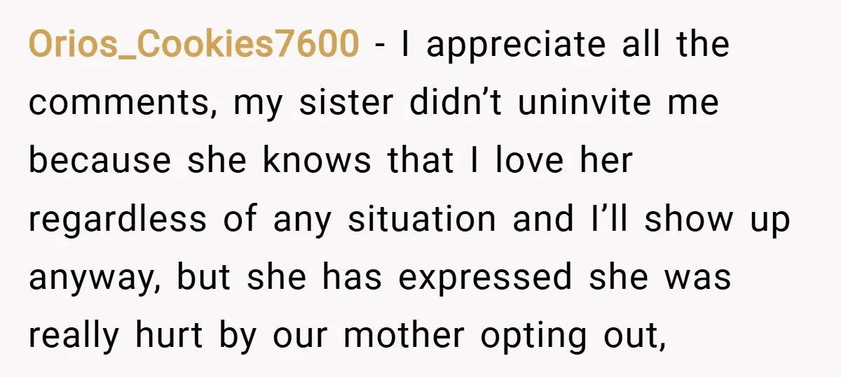 Orios_Cookies7600 − I appreciate all the comments, my sister didn’t uninvite me because she knows that I love her regardless of any situation and I’ll show up anyway, but she...
