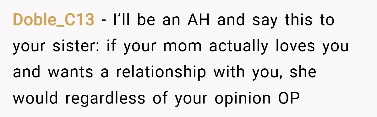 Doble_C13 − I’ll be an AH and say this to your sister: if your mom actually loves you and wants a relationship with you, she would regardless of your opinion...