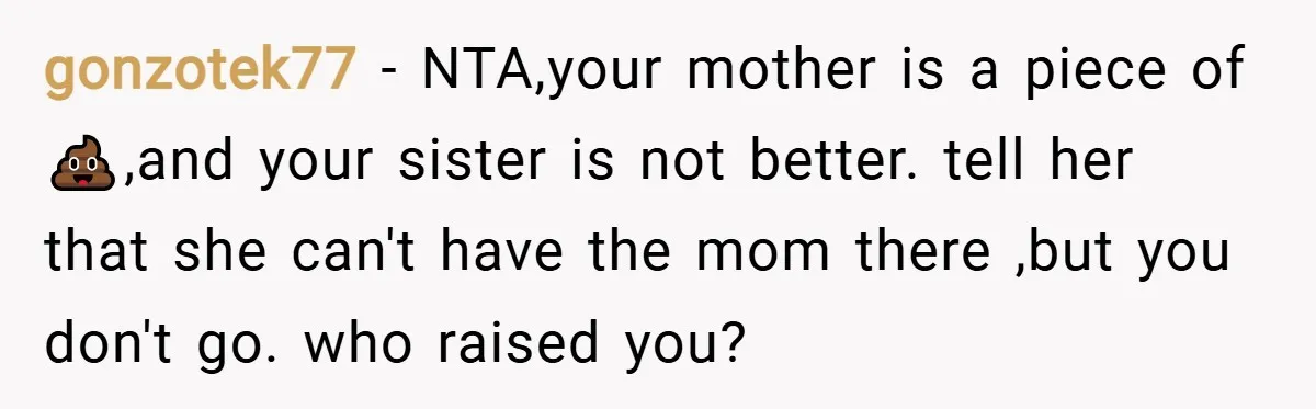 gonzotek77 − NTA,your mother is a piece of 💩,and your sister is not better. tell her that she can't have the mom there ,but you don't go. who raised you?