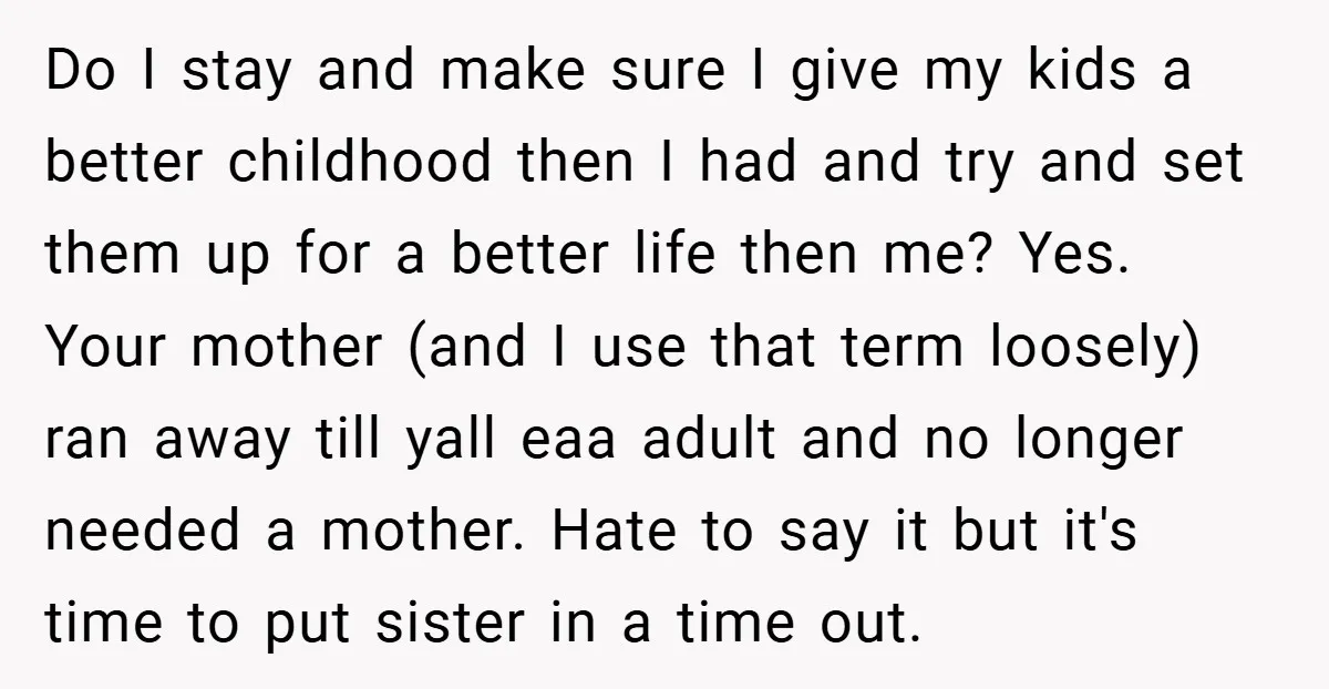 Do I stay and make sure I give my kids a better childhood then I had and try and set them up for a better life then me? Yes. Your...