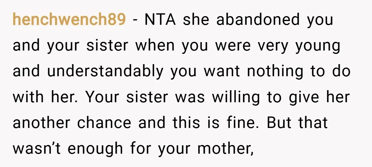 henchwench89 − NTA she abandoned you and your sister when you were very young and understandably you want nothing to do with her. Your sister was willing to give her...