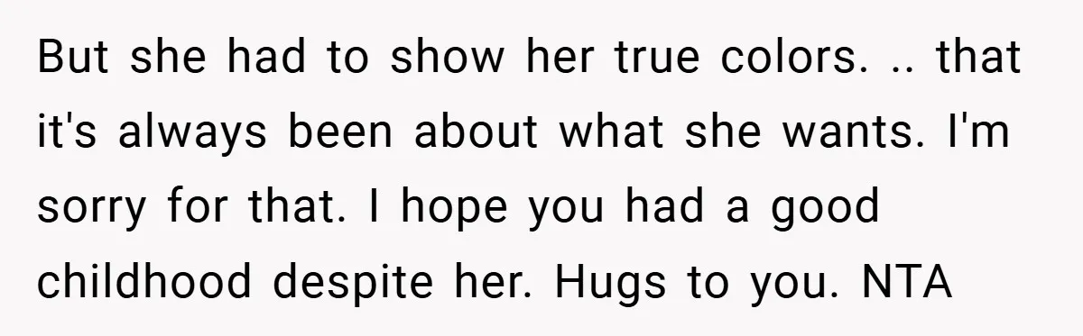But she had to show her true colors. .. that it's always been about what she wants. I'm sorry for that. I hope you had a good childhood despite her....