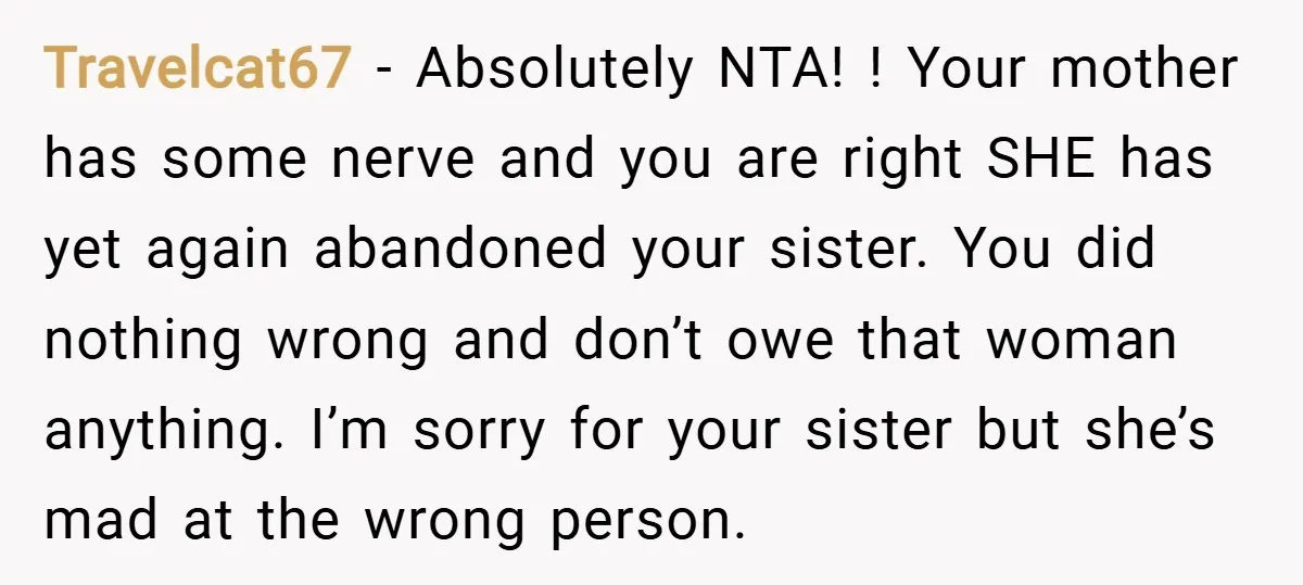 Travelcat67 − Absolutely NTA! ! Your mother has some nerve and you are right SHE has yet again abandoned your sister. You did nothing wrong and don’t owe that woman...