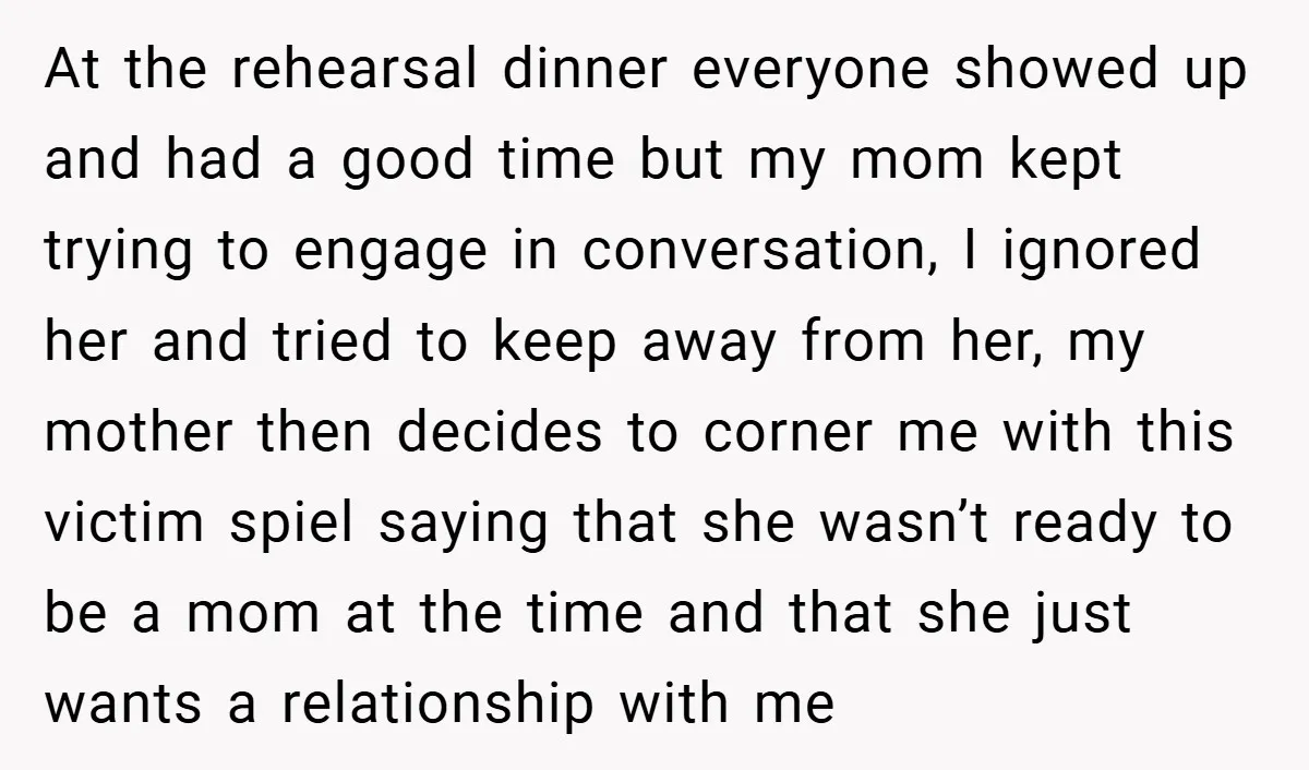 At the rehearsal dinner everyone showed up and had a good time but my mom kept trying to engage in conversation, I ignored her and tried to keep away from...