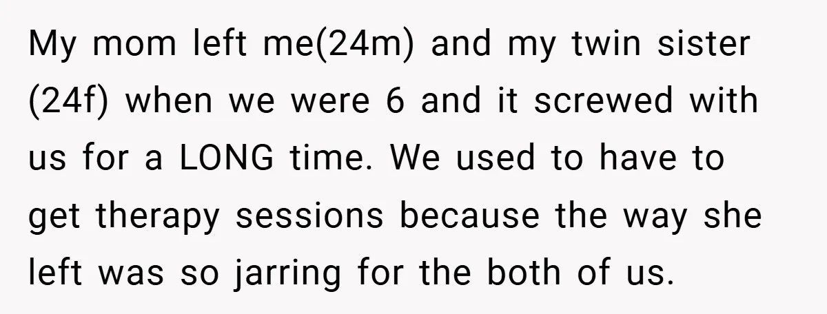 My mom left me(24m) and my twin sister (24f) when we were 6 and it screwed with us for a LONG time. We used to have to get therapy sessions...