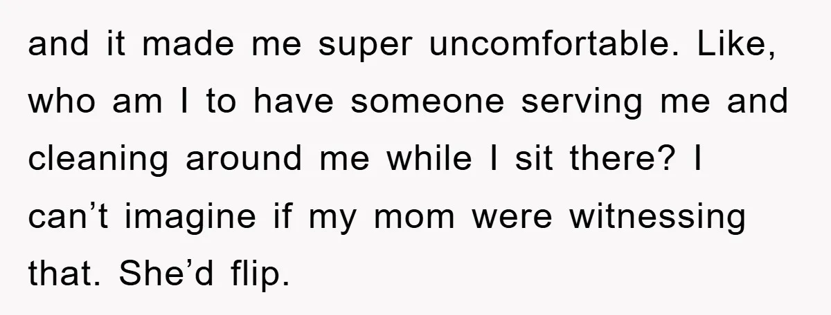 and it made me super uncomfortable. Like, who am I to have someone serving me and cleaning around me while I sit there? I can’t imagine if my mom were...