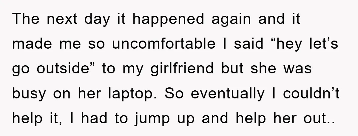 The next day it happened again and it made me so uncomfortable I said “hey let’s go outside” to my girlfriend but she was busy on her laptop. So eventually...