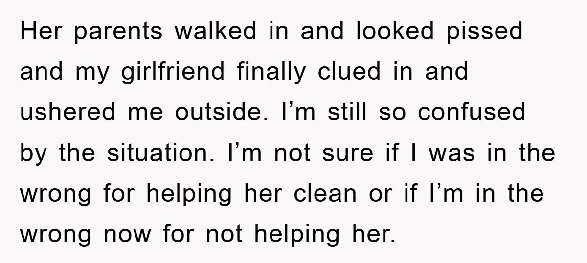 Her parents walked in and looked pissed and my girlfriend finally clued in and ushered me outside. I’m still so confused by the situation. I’m not sure if I was...