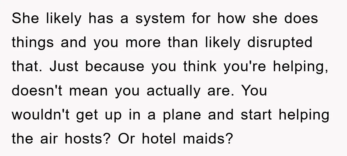 She likely has a system for how she does things and you more than likely disrupted that. Just because you think you're helping, doesn't mean you actually are. You wouldn't...