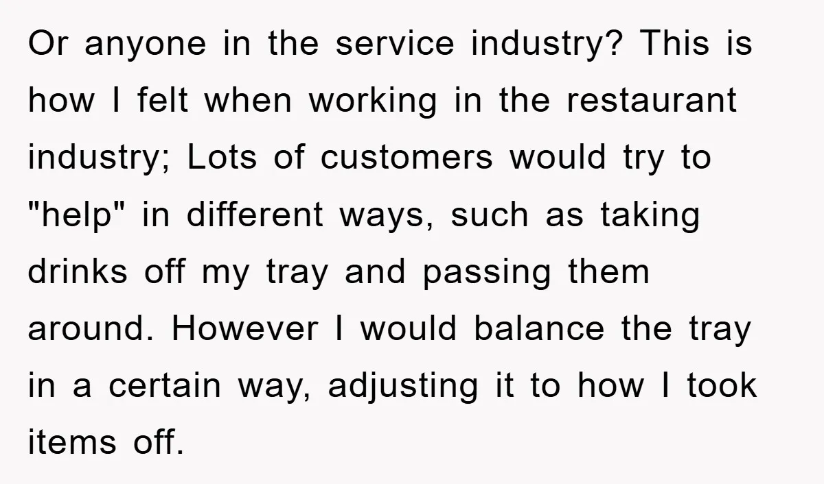 Or anyone in the service industry? This is how I felt when working in the restaurant industry; Lots of customers would try to "help" in different ways, such as taking...