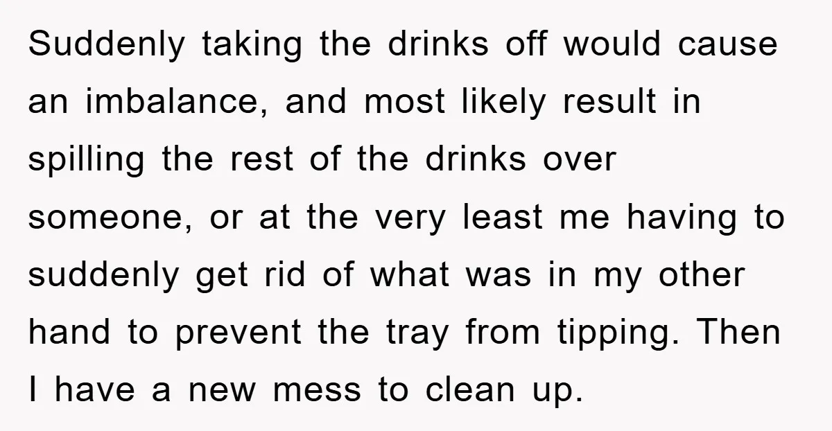 Suddenly taking the drinks off would cause an imbalance, and most likely result in spilling the rest of the drinks over someone, or at the very least me having to...